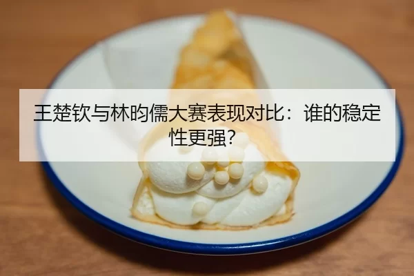 王楚钦与林昀儒大赛表现对比：谁的稳定性更强？ - huatihui