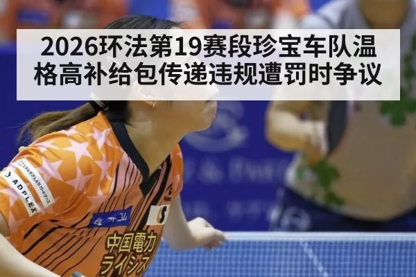 2026环法第19赛段珍宝车队温格高补给包传递违规遭罚时争议 - huatihui