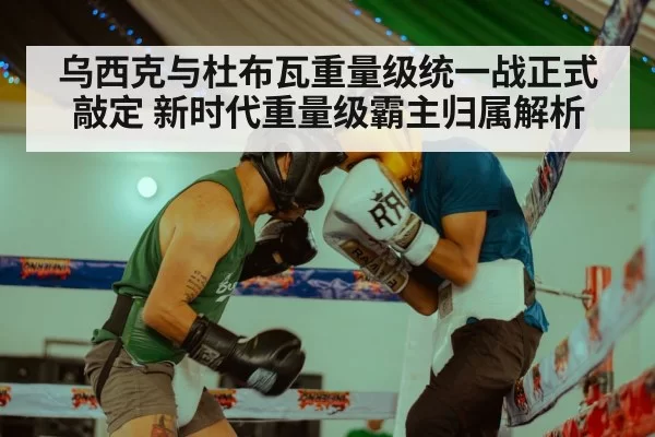 乌西克与杜布瓦重量级统一战正式敲定 新时代重量级霸主归属解析
