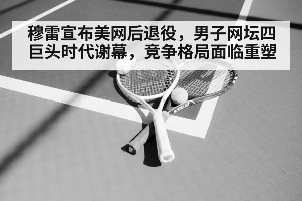 穆雷宣布美网后退役，男子网坛四巨头时代谢幕，竞争格局面临重塑